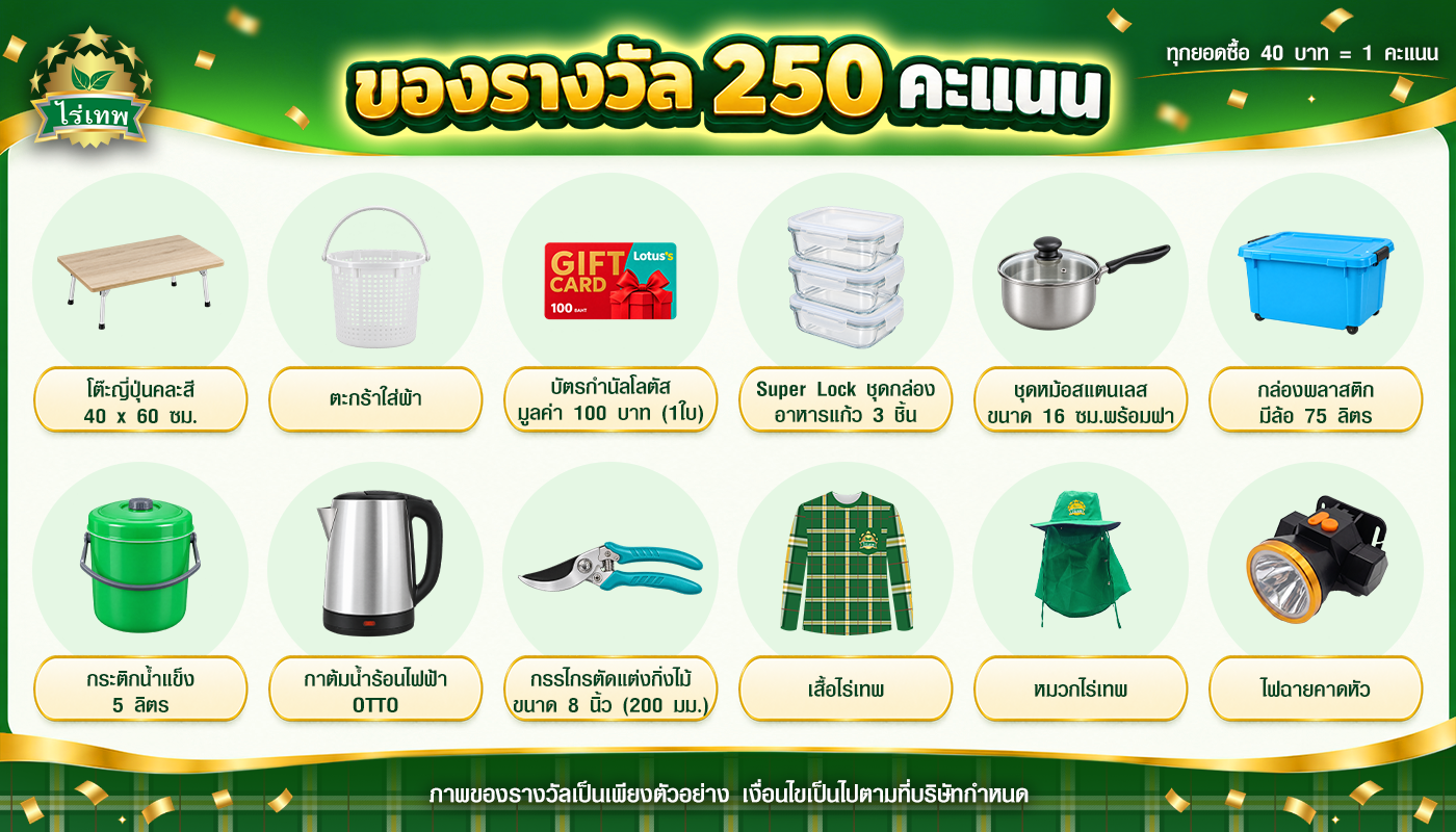 ของรางวัล 250 คะแนน: โต๊ะญี่ปุ่น, ตะกร้าใส่ผ้า, บัตรกำนัลโลตัส 100 บาท, ชุดกล่องอาหารแก้ว Super Lock, หม้อสแตนเลส 16 ซม., กล่องพลาสติกมีล้อ 75 ลิตร, กระติกน้ำแข็ง 5 ลิตร, กาต้มน้ำ OTTO, กรรไกรตัดกิ่ง 8 นิ้ว, เสื้อไร่เทพ, หมวกไร่เทพ, ไฟฉายคาดหัว